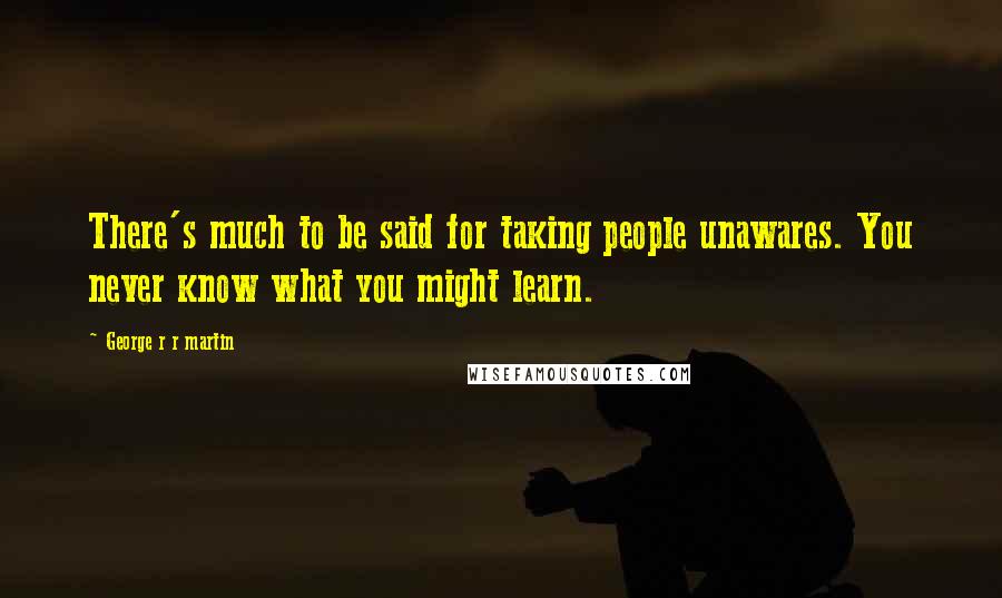 George R R Martin Quotes: There's much to be said for taking people unawares. You never know what you might learn.