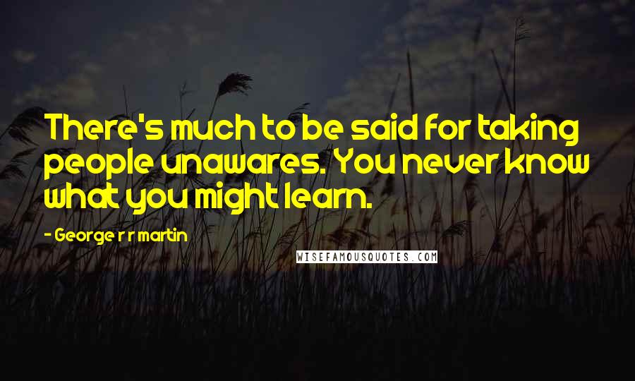 George R R Martin Quotes: There's much to be said for taking people unawares. You never know what you might learn.