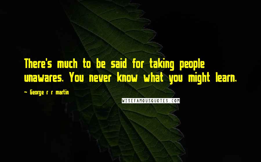 George R R Martin Quotes: There's much to be said for taking people unawares. You never know what you might learn.