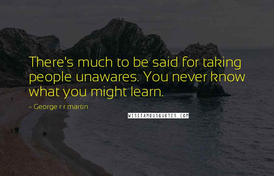 George R R Martin Quotes: There's much to be said for taking people unawares. You never know what you might learn.