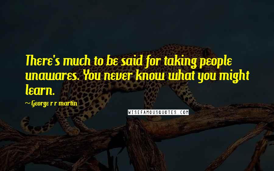 George R R Martin Quotes: There's much to be said for taking people unawares. You never know what you might learn.