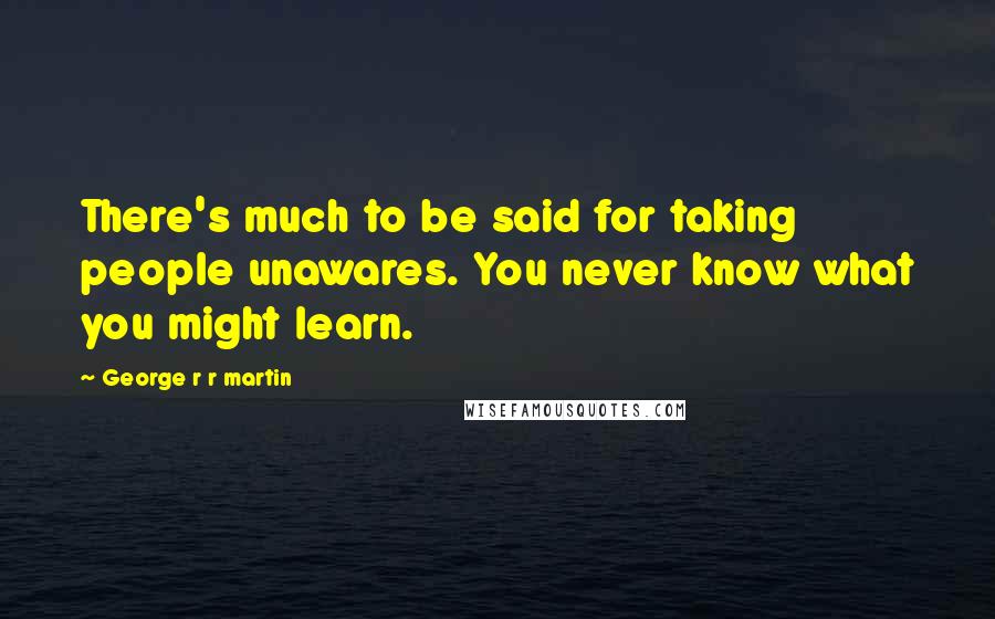 George R R Martin Quotes: There's much to be said for taking people unawares. You never know what you might learn.