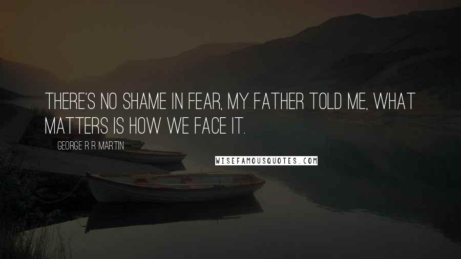 George R R Martin Quotes: There's no shame in fear, my father told me, what matters is how we face it.