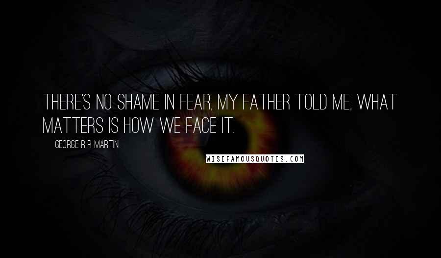 George R R Martin Quotes: There's no shame in fear, my father told me, what matters is how we face it.