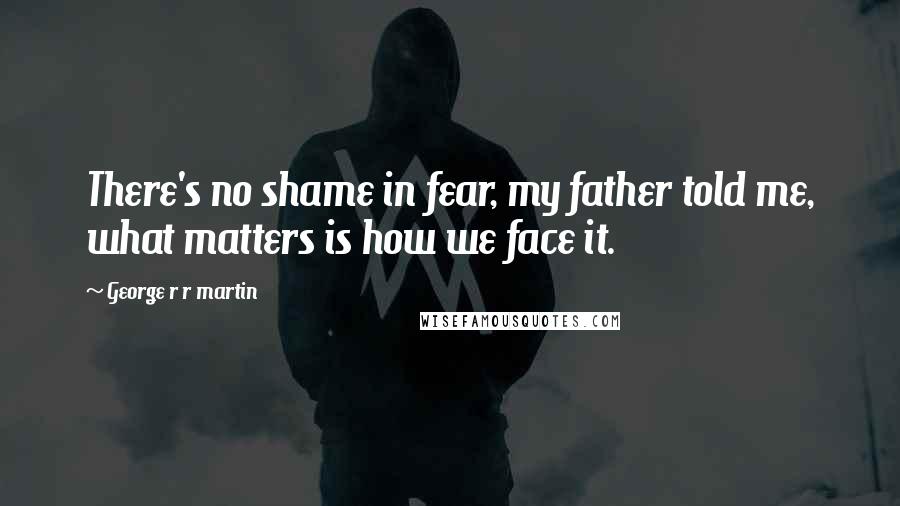 George R R Martin Quotes: There's no shame in fear, my father told me, what matters is how we face it.