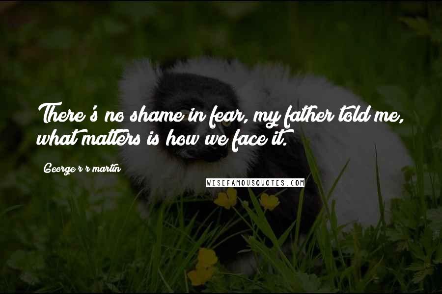 George R R Martin Quotes: There's no shame in fear, my father told me, what matters is how we face it.