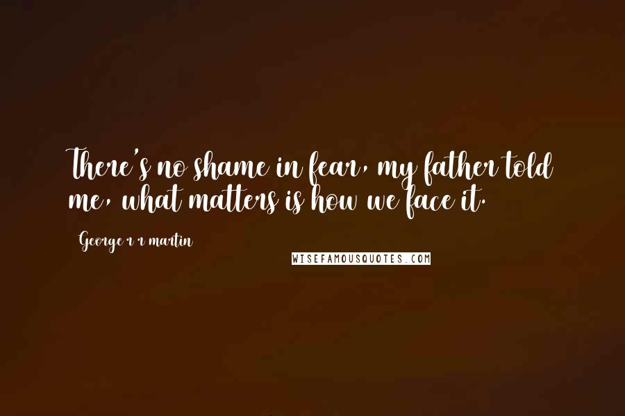 George R R Martin Quotes: There's no shame in fear, my father told me, what matters is how we face it.