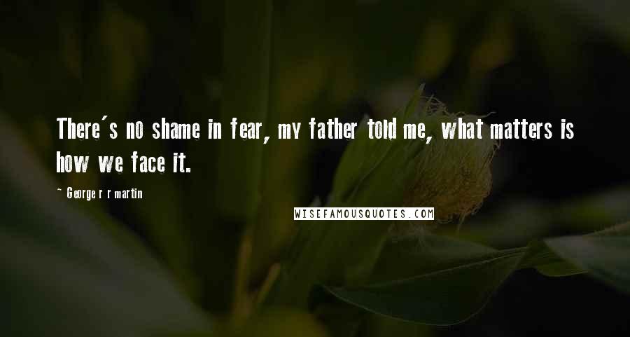 George R R Martin Quotes: There's no shame in fear, my father told me, what matters is how we face it.