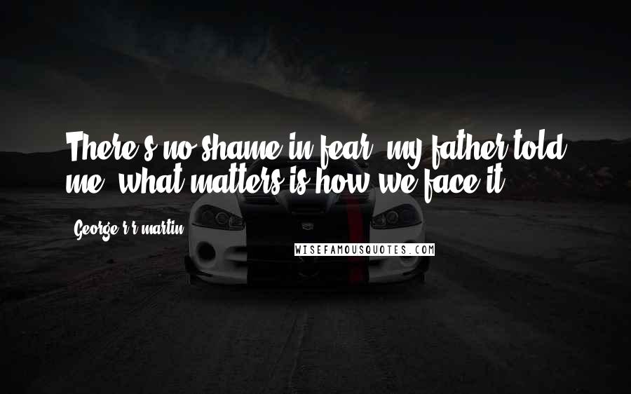 George R R Martin Quotes: There's no shame in fear, my father told me, what matters is how we face it.