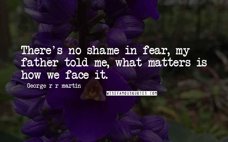 George R R Martin Quotes: There's no shame in fear, my father told me, what matters is how we face it.