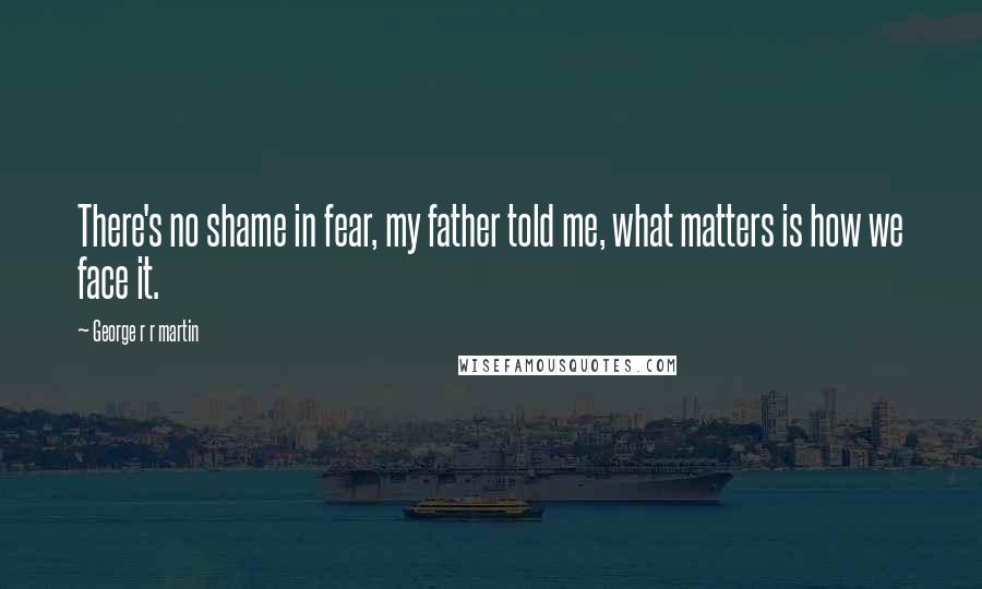 George R R Martin Quotes: There's no shame in fear, my father told me, what matters is how we face it.