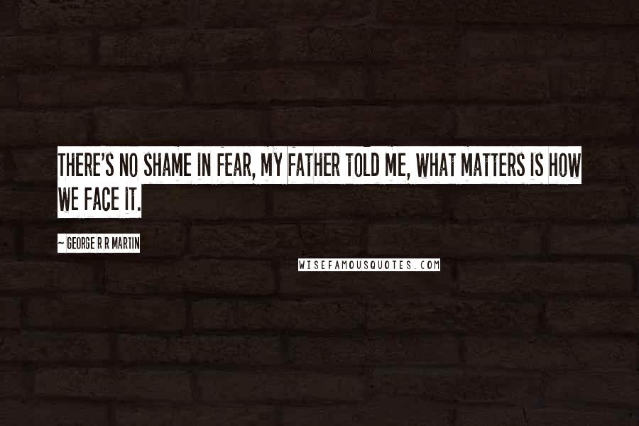 George R R Martin Quotes: There's no shame in fear, my father told me, what matters is how we face it.