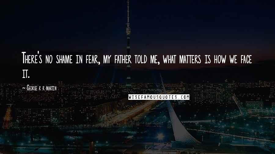 George R R Martin Quotes: There's no shame in fear, my father told me, what matters is how we face it.