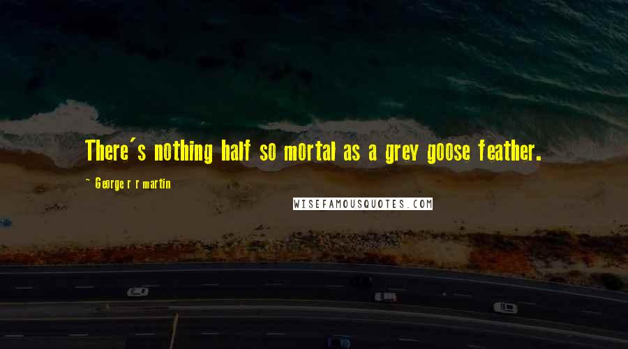 George R R Martin Quotes: There's nothing half so mortal as a grey goose feather.