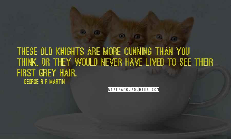 George R R Martin Quotes: These old knights are more cunning than you think, or they would never have lived to see their first grey hair.