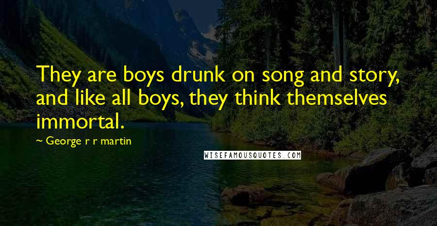 George R R Martin Quotes: They are boys drunk on song and story, and like all boys, they think themselves immortal.