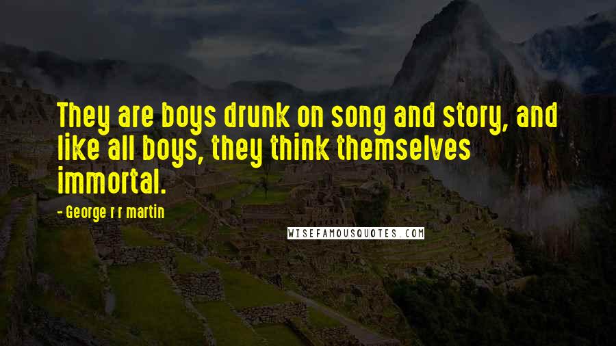 George R R Martin Quotes: They are boys drunk on song and story, and like all boys, they think themselves immortal.