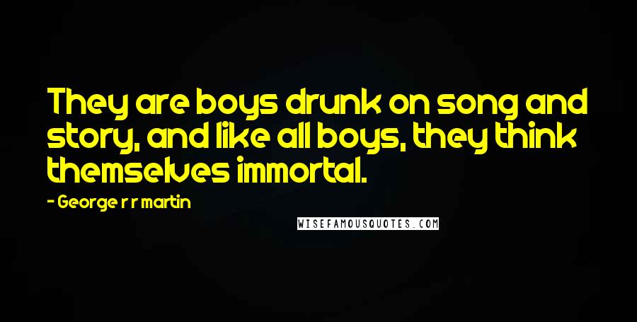 George R R Martin Quotes: They are boys drunk on song and story, and like all boys, they think themselves immortal.