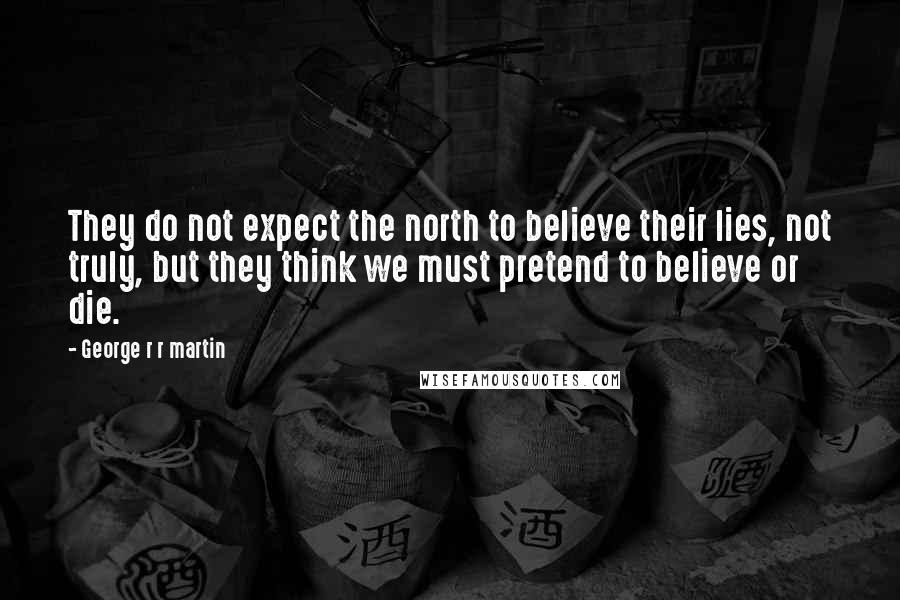 George R R Martin Quotes: They do not expect the north to believe their lies, not truly, but they think we must pretend to believe or die.