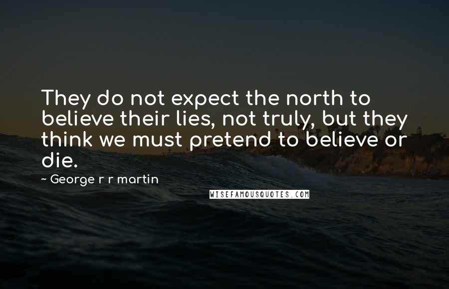 George R R Martin Quotes: They do not expect the north to believe their lies, not truly, but they think we must pretend to believe or die.