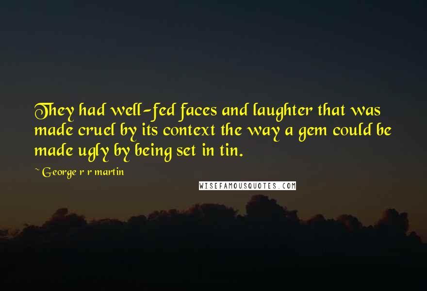 George R R Martin Quotes: They had well-fed faces and laughter that was made cruel by its context the way a gem could be made ugly by being set in tin.