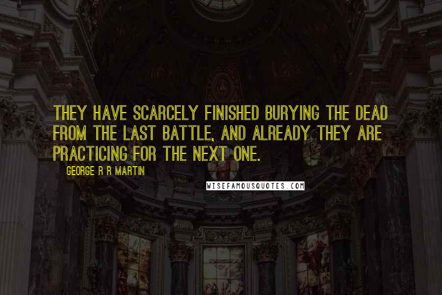 George R R Martin Quotes: They have scarcely finished burying the dead from the last battle, and already they are practicing for the next one.