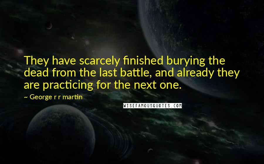 George R R Martin Quotes: They have scarcely finished burying the dead from the last battle, and already they are practicing for the next one.