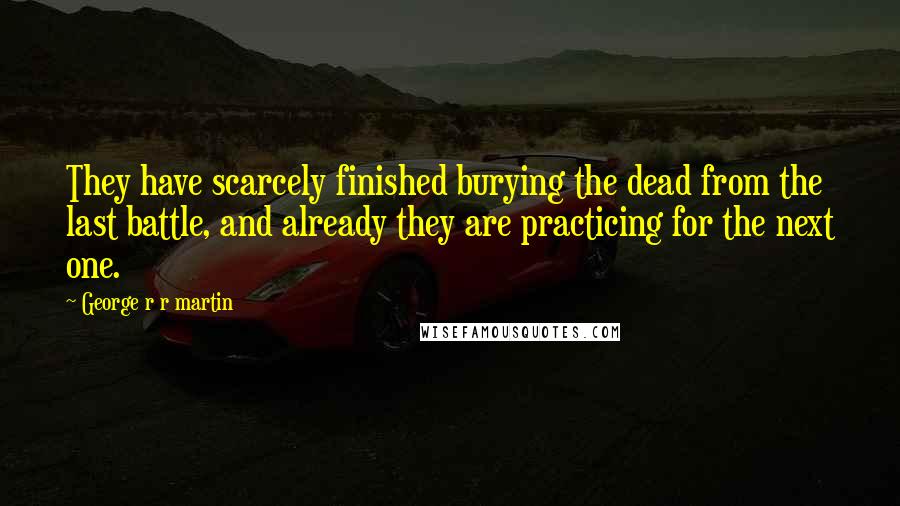 George R R Martin Quotes: They have scarcely finished burying the dead from the last battle, and already they are practicing for the next one.
