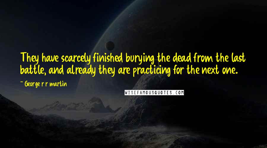 George R R Martin Quotes: They have scarcely finished burying the dead from the last battle, and already they are practicing for the next one.