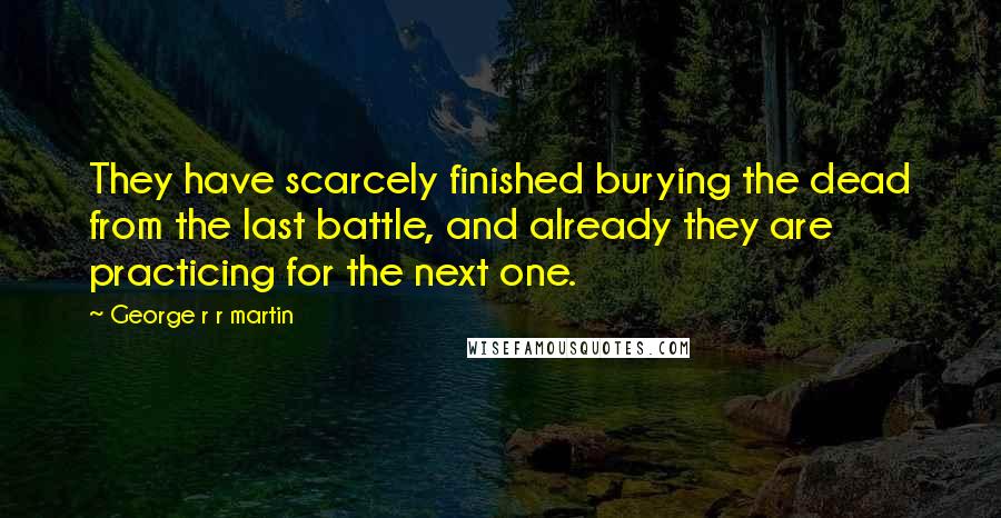 George R R Martin Quotes: They have scarcely finished burying the dead from the last battle, and already they are practicing for the next one.