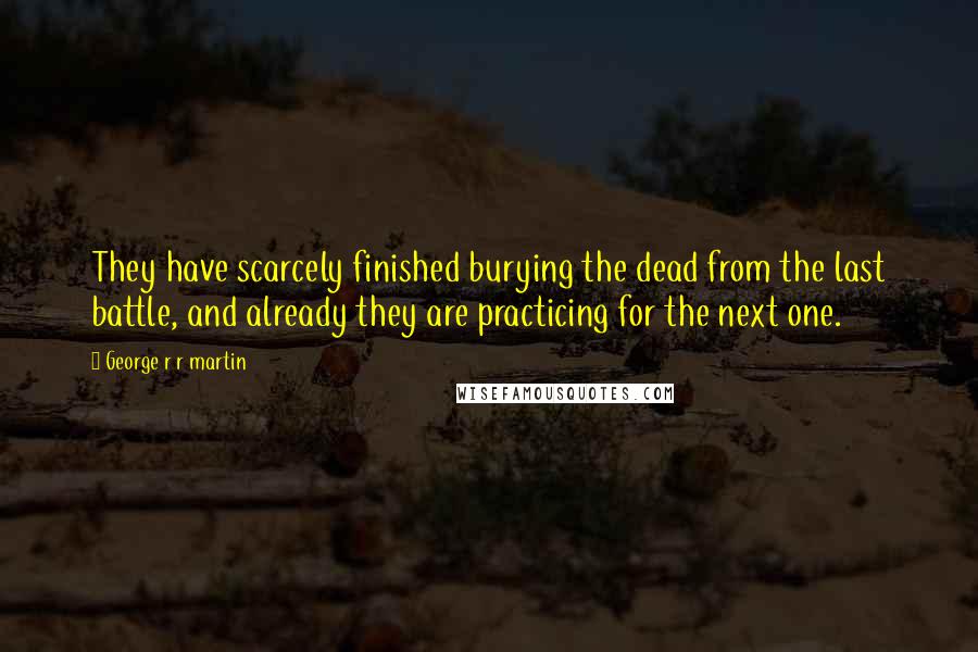 George R R Martin Quotes: They have scarcely finished burying the dead from the last battle, and already they are practicing for the next one.