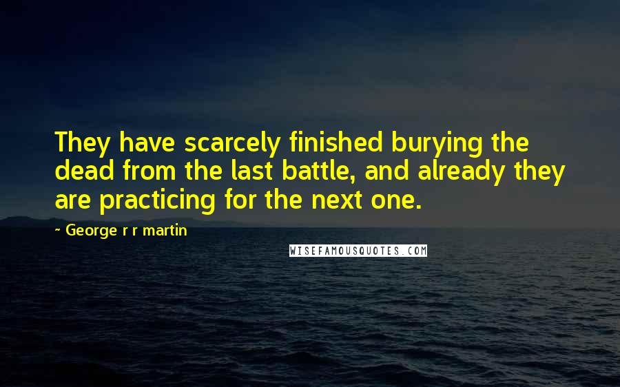 George R R Martin Quotes: They have scarcely finished burying the dead from the last battle, and already they are practicing for the next one.