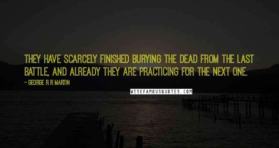 George R R Martin Quotes: They have scarcely finished burying the dead from the last battle, and already they are practicing for the next one.