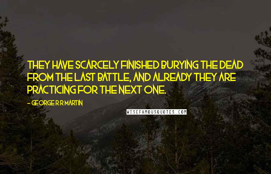 George R R Martin Quotes: They have scarcely finished burying the dead from the last battle, and already they are practicing for the next one.