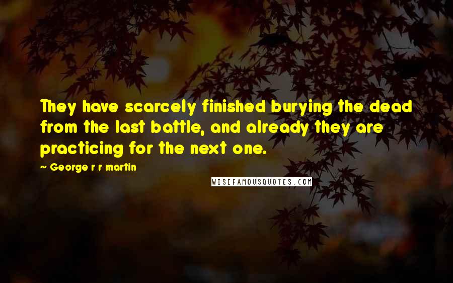 George R R Martin Quotes: They have scarcely finished burying the dead from the last battle, and already they are practicing for the next one.