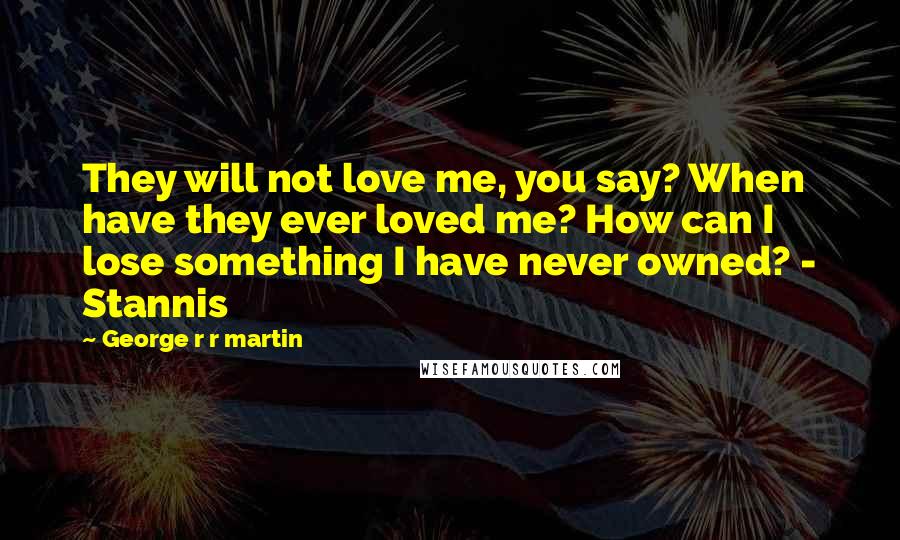 George R R Martin Quotes: They will not love me, you say? When have they ever loved me? How can I lose something I have never owned? - Stannis