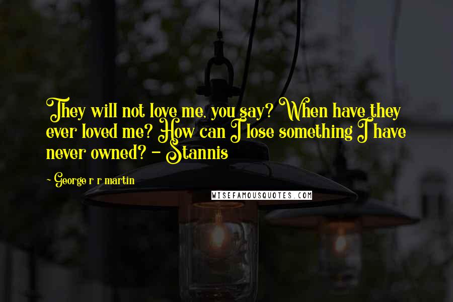 George R R Martin Quotes: They will not love me, you say? When have they ever loved me? How can I lose something I have never owned? - Stannis