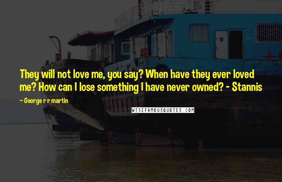George R R Martin Quotes: They will not love me, you say? When have they ever loved me? How can I lose something I have never owned? - Stannis
