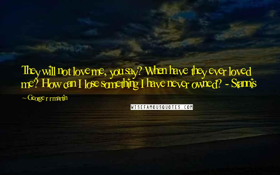 George R R Martin Quotes: They will not love me, you say? When have they ever loved me? How can I lose something I have never owned? - Stannis