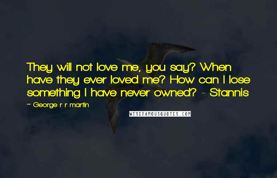 George R R Martin Quotes: They will not love me, you say? When have they ever loved me? How can I lose something I have never owned? - Stannis
