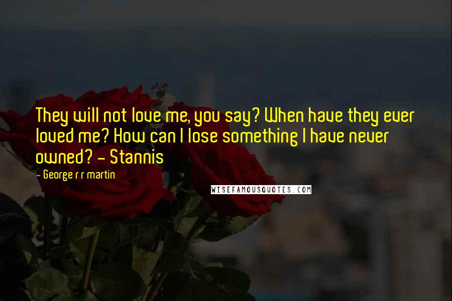 George R R Martin Quotes: They will not love me, you say? When have they ever loved me? How can I lose something I have never owned? - Stannis
