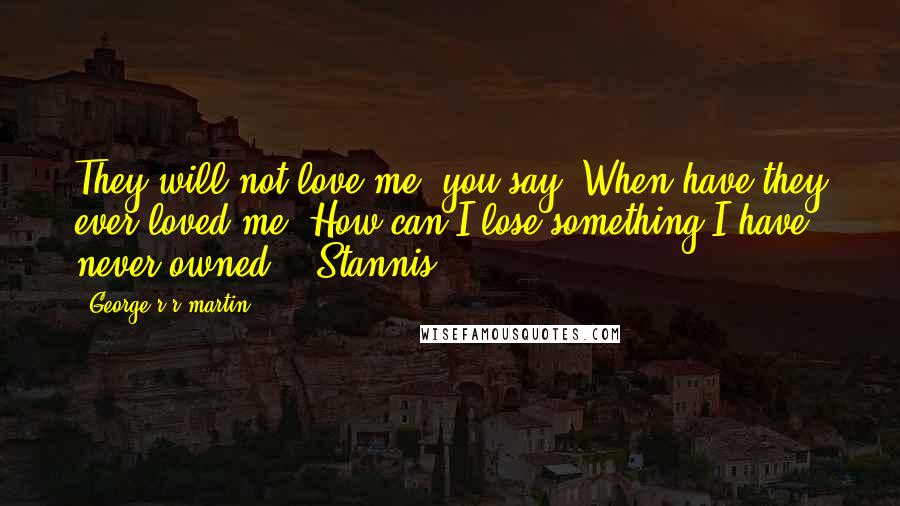 George R R Martin Quotes: They will not love me, you say? When have they ever loved me? How can I lose something I have never owned? - Stannis
