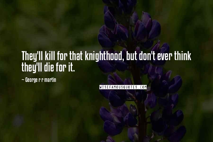 George R R Martin Quotes: They'll kill for that knighthood, but don't ever think they'll die for it.