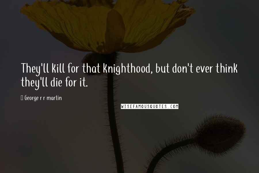 George R R Martin Quotes: They'll kill for that knighthood, but don't ever think they'll die for it.