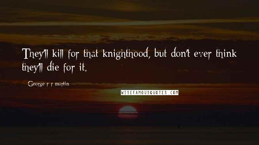 George R R Martin Quotes: They'll kill for that knighthood, but don't ever think they'll die for it.