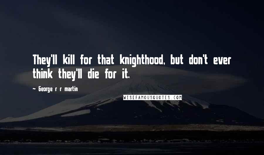 George R R Martin Quotes: They'll kill for that knighthood, but don't ever think they'll die for it.