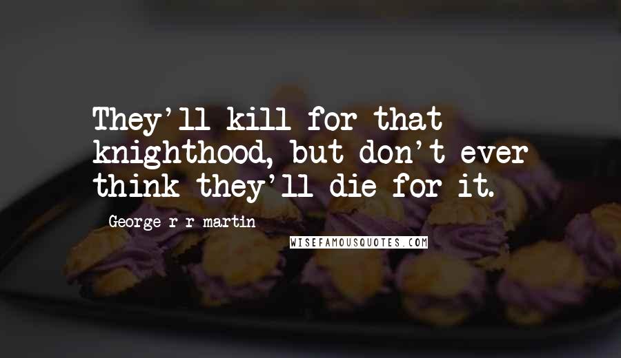 George R R Martin Quotes: They'll kill for that knighthood, but don't ever think they'll die for it.
