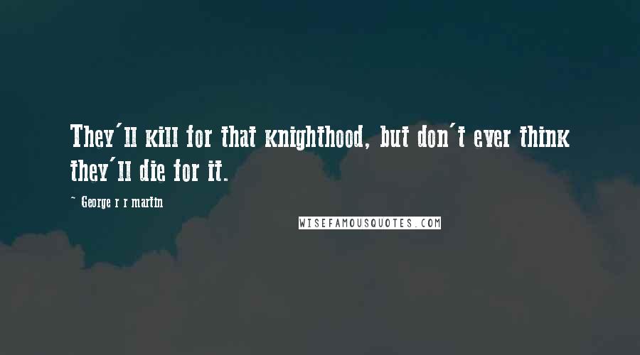 George R R Martin Quotes: They'll kill for that knighthood, but don't ever think they'll die for it.