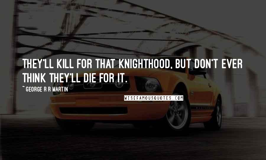 George R R Martin Quotes: They'll kill for that knighthood, but don't ever think they'll die for it.