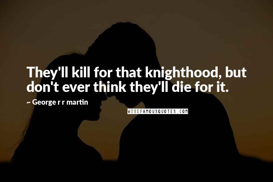 George R R Martin Quotes: They'll kill for that knighthood, but don't ever think they'll die for it.